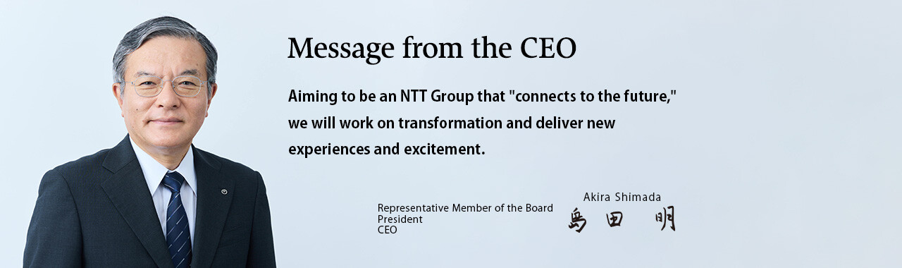 Message from the CEO. Aiming to be an NTT Group that "connects to the future," we will work on transformation and deliver new experiences and excitement. [Representative Member of the Board President CEO Akira Shimada]