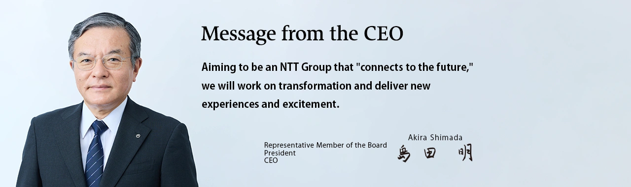 Message from the CEO. Aiming to be an NTT Group that "connects to the future," we will work on transformation and deliver new experiences and excitement. [Representative Member of the Board President CEO Akira Shimada]