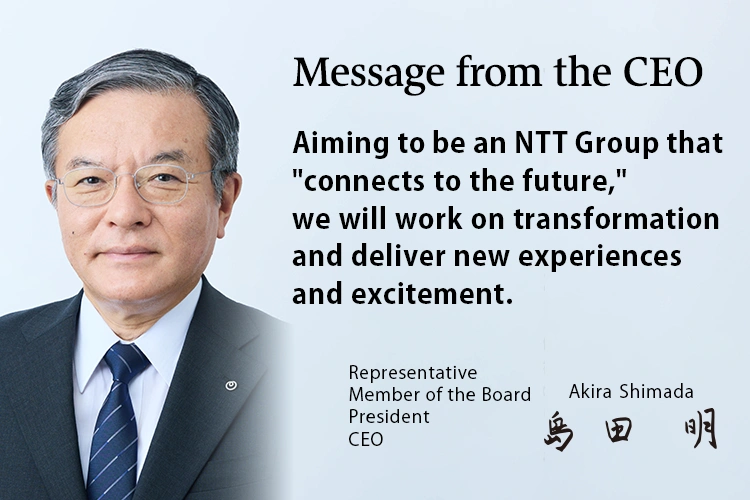 Message from the CEO. Aiming to be an NTT Group that "connects to the future," we will work on transformation and deliver new experiences and excitement. [Representative Member of the Board President CEO Akira Shimada]