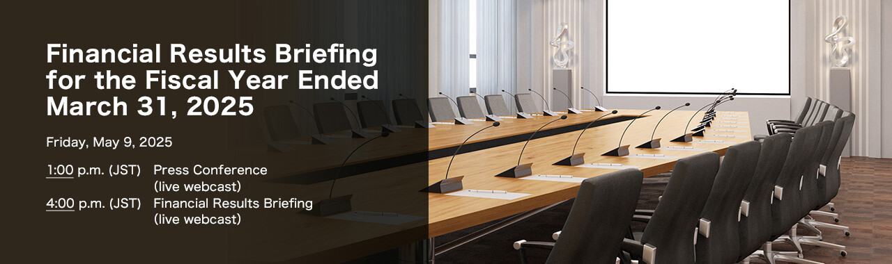 Financial Results Briefing for the Fiscal Year Ended March 31, 2025 Friday, May 9, 2025. 1:00 p.m.(JST) Press Conference (live webcast) 4:00 p.m.(JST) Financial Results Briefing (live webcast)
