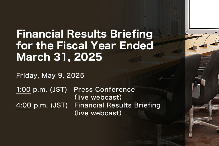 Financial Results Briefing for the Fiscal Year Ended March 31, 2025 Friday, May 9, 2025. 1:00 p.m.(JST) Press Conference (live webcast) 4:00 p.m.(JST) Financial Results Briefing (live webcast)