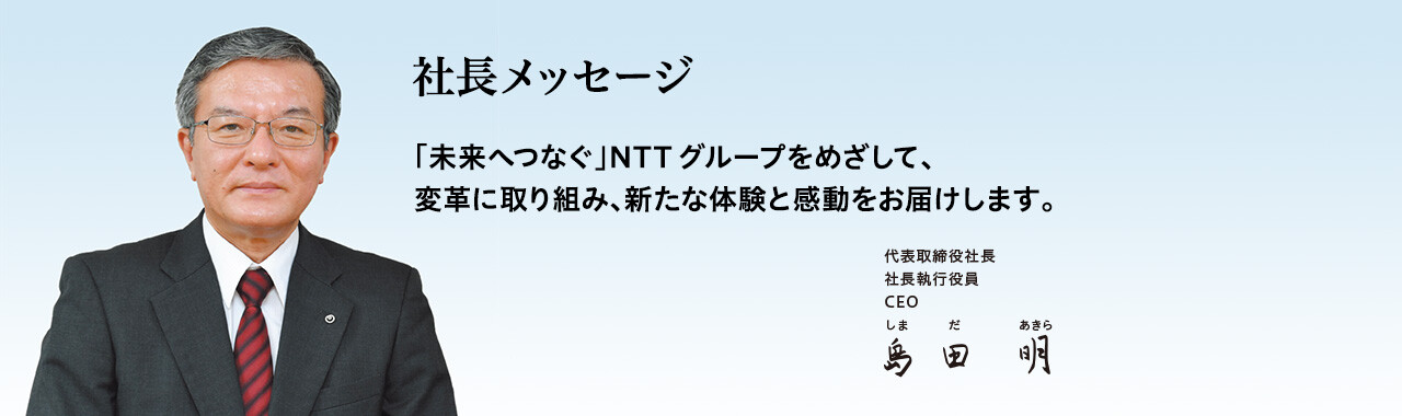社長メッセージ「未来へつなぐ」NTTグループをめざして、変革に取り組み、新たな体験と感動をお届けします。[代表取締役社長 社長執行役員 CEO 島田 明]