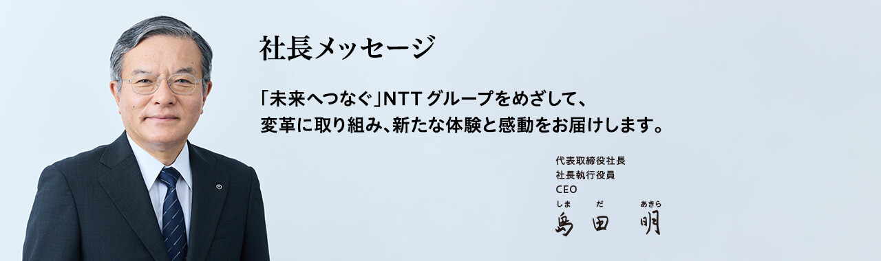 社長メッセージ「未来へつなぐ」NTTグループをめざして、変革に取り組み、新たな体験と感動をお届けします。[代表取締役社長 社長執行役員 CEO 島田 明]