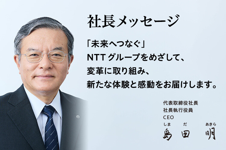 社長メッセージ「未来へつなぐ」NTTグループをめざして、変革に取り組み、新たな体験と感動をお届けします。[代表取締役社長 社長執行役員 CEO 島田 明]