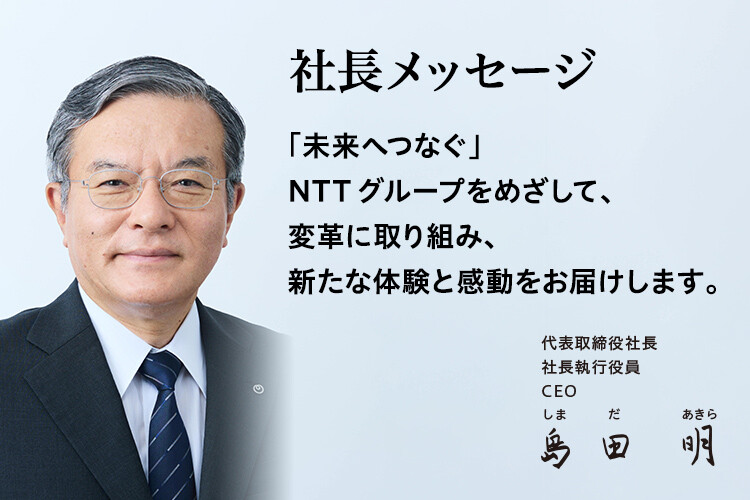 社長メッセージ「未来へつなぐ」NTTグループをめざして、変革に取り組み、新たな体験と感動をお届けします。[代表取締役社長 社長執行役員 CEO 島田 明]