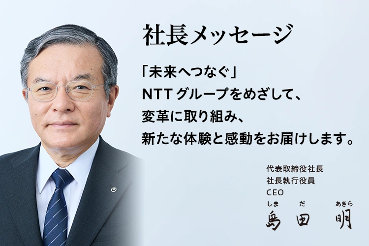 社長メッセージ「未来へつなぐ」NTTグループをめざして、変革に取り組み、新たな体験と感動をお届けします。[代表取締役社長 社長執行役員 CEO 島田 明]