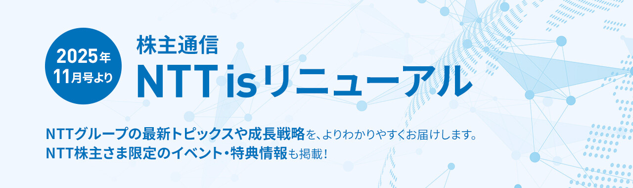 2025年11月号より 株主通信 NTT is リニューアル NTTグループの最新トピックスや成長戦略を、よりわかりやすくお届けします。NTT株主さま限定のイベント・特典情報も掲載！