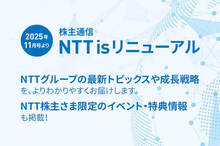 2025年11月号より 株主通信 NTT is リニューアル NTTグループの最新トピックスや成長戦略を、よりわかりやすくお届けします。NTT株主さま限定のイベント・特典情報も掲載！