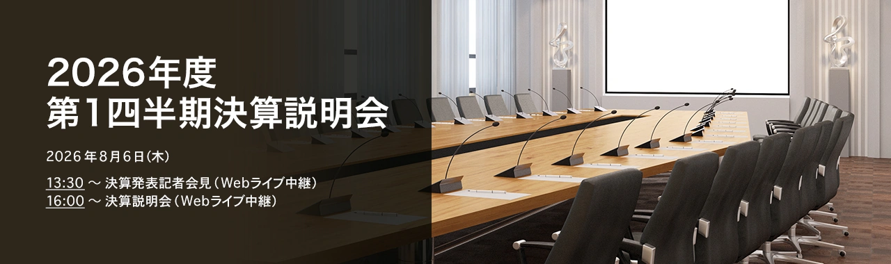 [決算説明会] 2026年度 第1四半期決算説明会 2026年8月6日（木）13:30～決算発表記者会見（Webライブ中継）16:00～決算説明会（Webライブ中継）