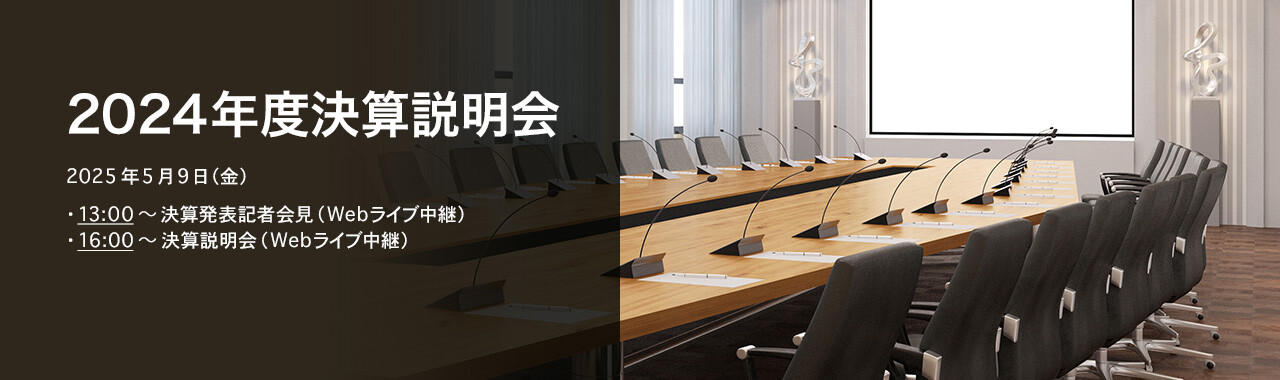 [決算説明会] 2024年度 決算説明会 2025年5月9日（金）13:00～決算発表記者会見（Webライブ中継）16:00～決算説明会（Webライブ中継）