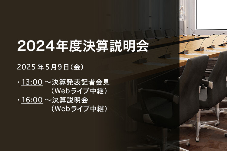 [決算説明会] 2024年度 決算説明会 2025年5月9日（金）13:00～決算発表記者会見（Webライブ中継）16:00～決算説明会（Webライブ中継）