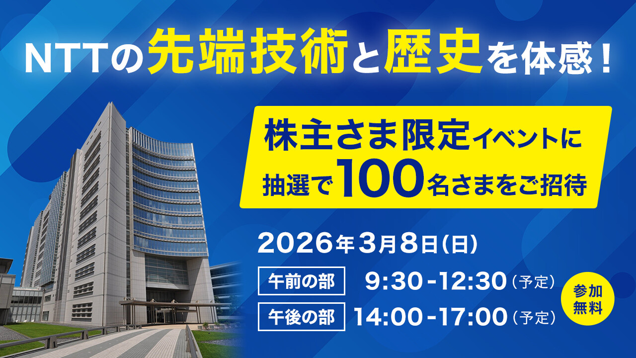 NTTの先端技術と歴史を体感！ 株主さま限定イベントに抽選で100名さまをご招待 2026年3月8日(日) 午前の部 9:30-12:30(予定) 午後の部 14:30-17:00(予定) 参加無料