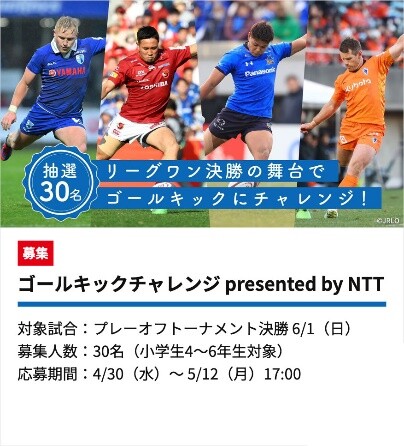 画像：抽選30名 リーグワン決勝の舞台でゴールキックにチャレンジ！ 募集 ゴールキックチャレンジ presented by NTT 対象試合：プレーオフトーナメント決勝 6/1（日） 募集人数：30名（小学生4～6年生対象） 応募期間：4/30（水）～5/12（月）17:00